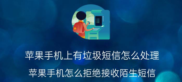 苹果手机上有垃圾短信怎么处理 苹果手机怎么拒绝接收陌生短信？